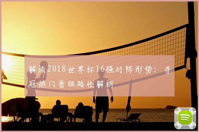 解读2018世界杯16强对阵形势：夺冠热门晋级路径解析
