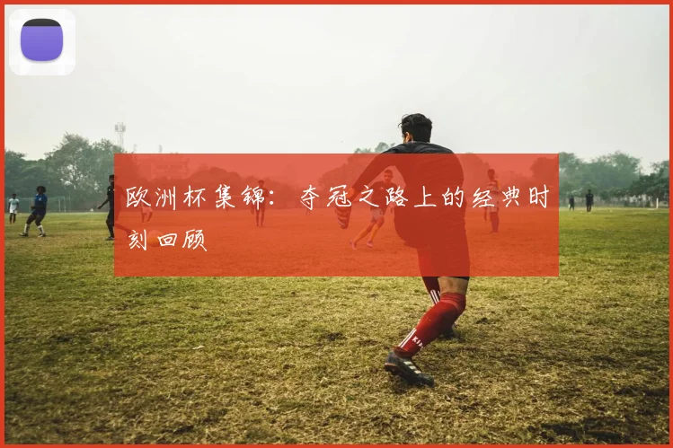 欧洲杯集锦：夺冠之路上的经典时刻回顾