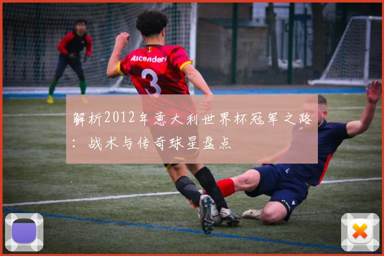 解析2012年意大利世界杯冠军之路：战术与传奇球星盘点