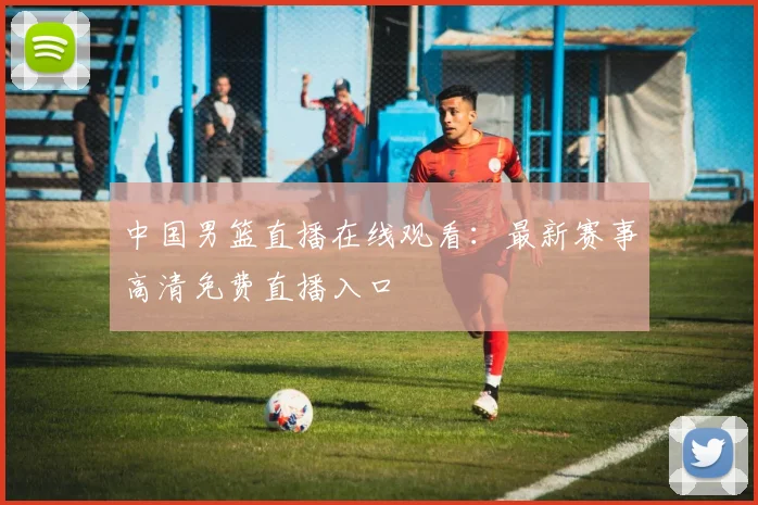 中国男篮直播在线观看:最新赛事高清免费直播入口