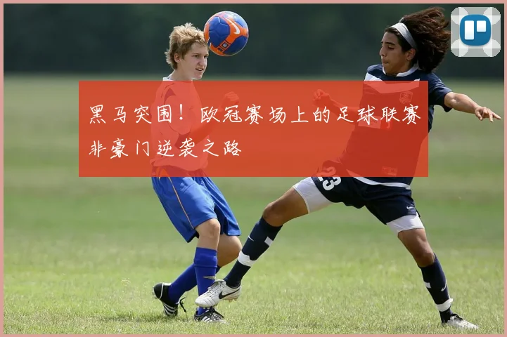 黑马突围！欧冠赛场上的足球联赛非豪门逆袭之路
