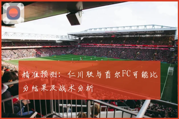 精准预测：仁川联与首尔FC可能比分结果及战术分析