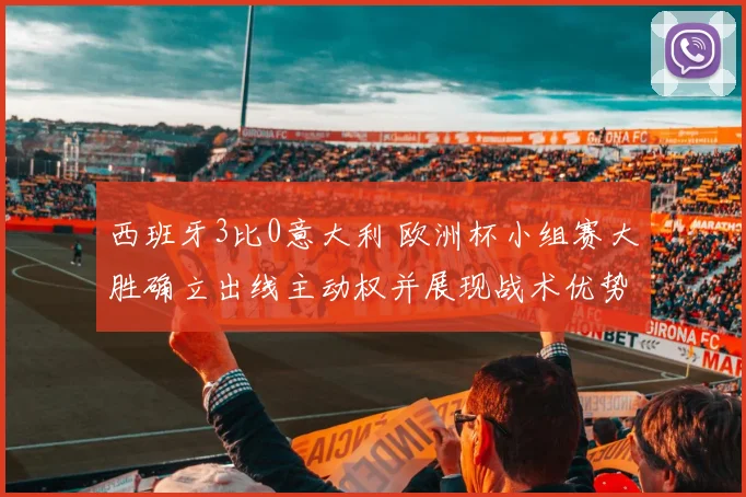西班牙3比0意大利 欧洲杯小组赛大胜确立出线主动权并展现战术优势