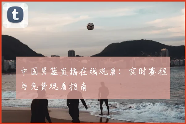 中国男篮直播在线观看：实时赛程与免费观看指南