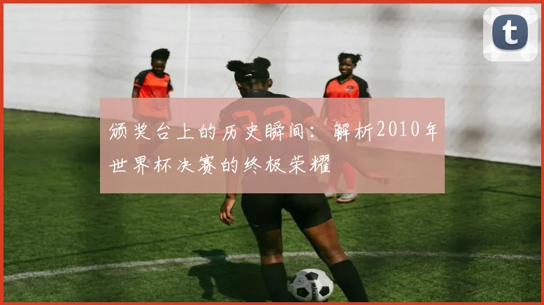 颁奖台上的历史瞬间：解析2010年世界杯决赛的终极荣耀