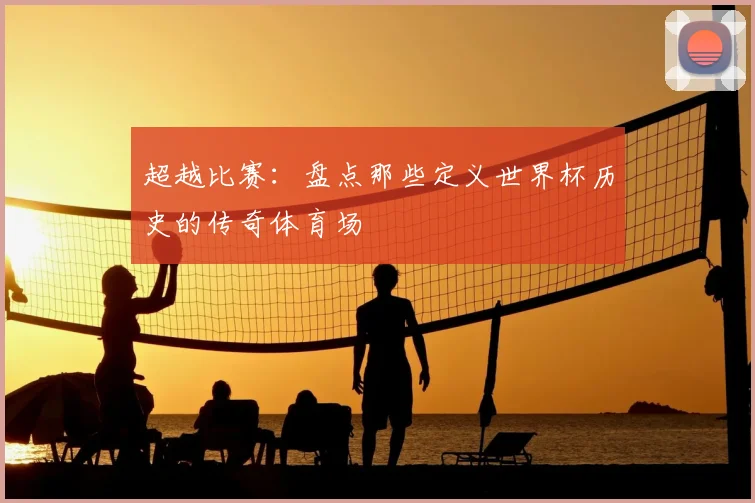 超越比赛：盘点那些定义世界杯历史的传奇体育场