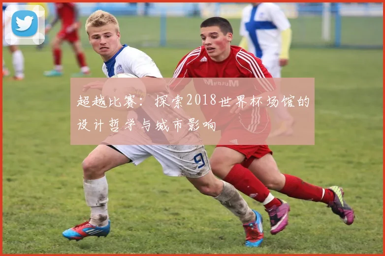 超越比赛:探索2018世界杯场馆的设计哲学与城市影响