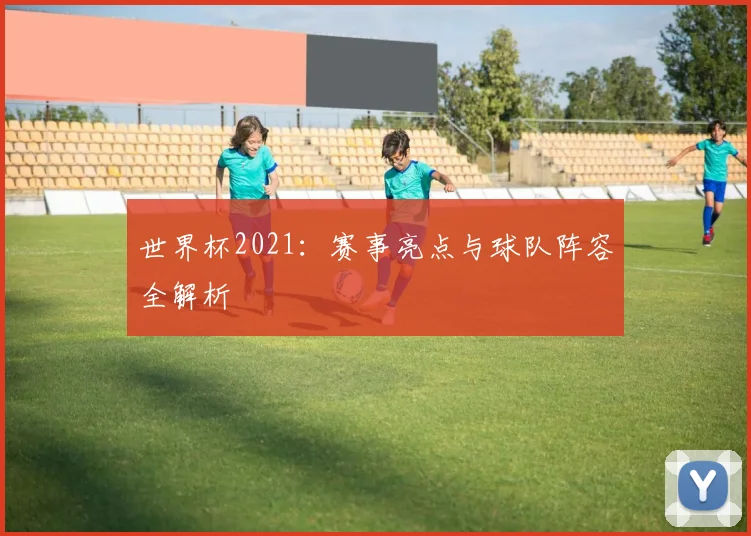 世界杯2021：赛事亮点与球队阵容全解析