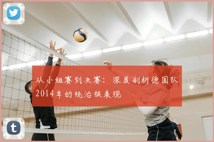 从小组赛到决赛:深度剖析德国队2014年的统治级表现
