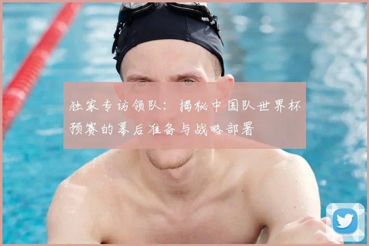 独家专访领队:揭秘中国队世界杯预赛的幕后准备与战略部署