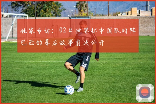 独家专访：02年世界杯中国队对阵巴西的幕后故事首次公开