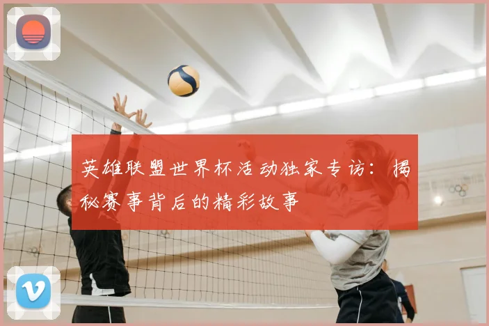 英雄联盟世界杯活动独家专访：揭秘赛事背后的精彩故事