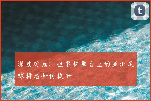 深度对话：世界杯舞台上的亚洲足球排名如何提升