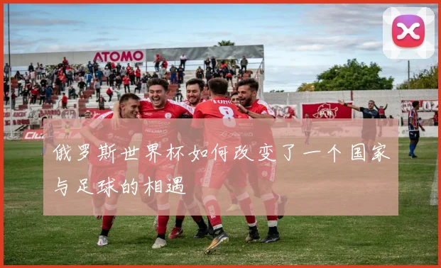 俄罗斯世界杯如何改变了一个国家与足球的相遇