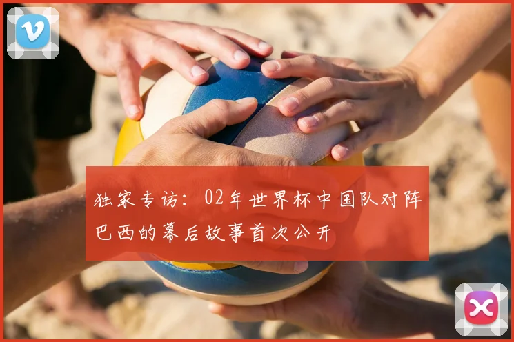 独家专访：02年世界杯中国队对阵巴西的幕后故事首次公开