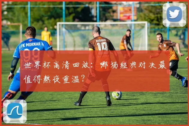 世界杯高清回放:哪场经典对决最值得熬夜重温?