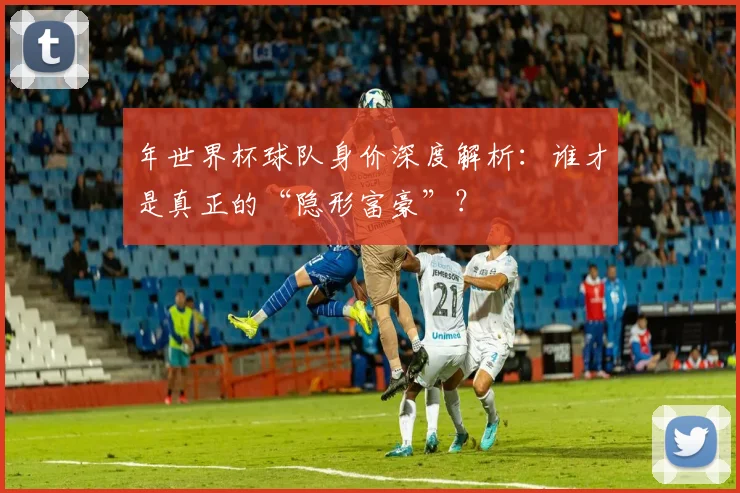 年世界杯球队身价深度解析:谁才是真正的“隐形富豪”?