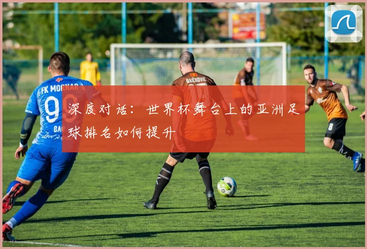 深度对话:世界杯舞台上的亚洲足球排名如何提升