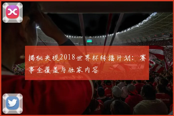 揭秘央视2018世界杯转播计划：赛事全覆盖与独家内容