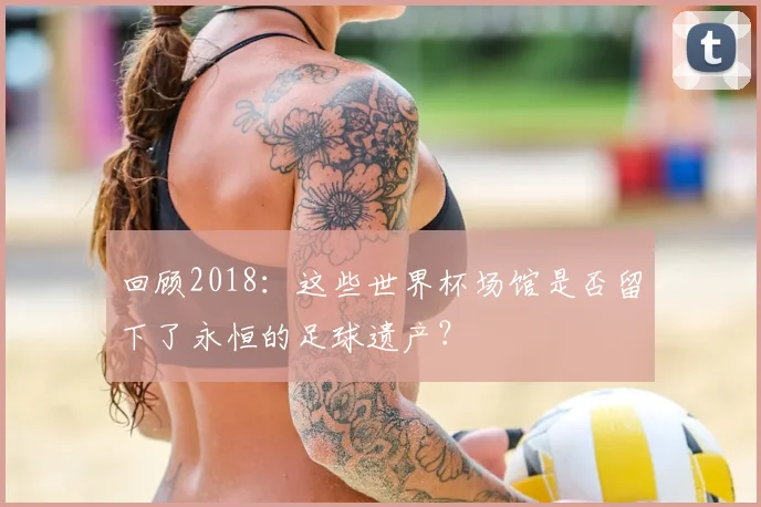 回顾2018:这些世界杯场馆是否留下了永恒的足球遗产?