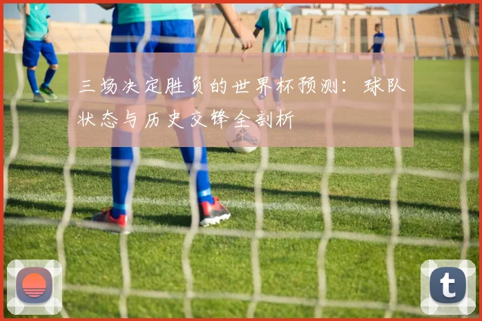 三场决定胜负的世界杯预测：球队状态与历史交锋全剖析